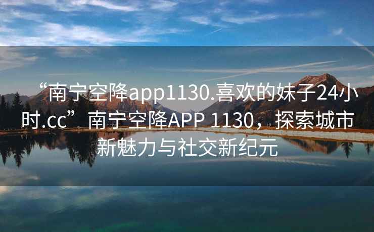 “南寧空降app1130.喜歡的妹子24小時.cc”南寧空降A(chǔ)PP 1130，探索城市新魅力與社交新紀元