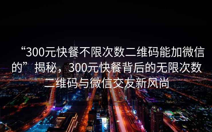 “300元快餐不限次數二維碼能加微信的”揭秘，300元快餐背后的無限次數二維碼與微信交友新風尚