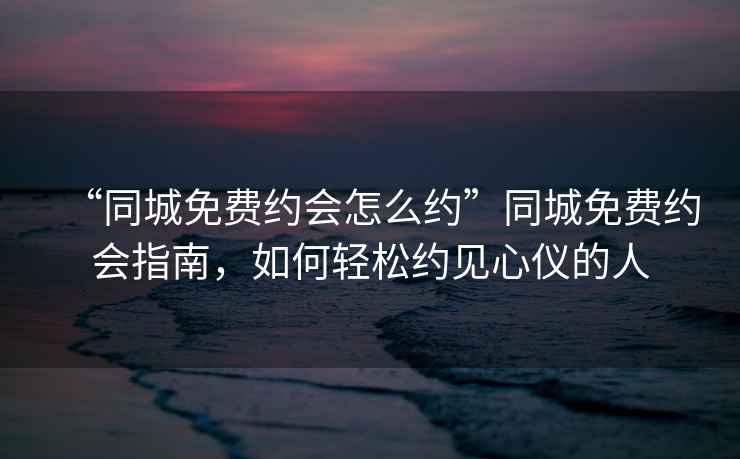 “同城免費約會怎么約”同城免費約會指南，如何輕松約見心儀的人
