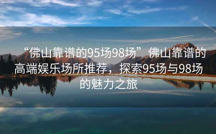 “佛山靠譜的95場98場”佛山靠譜的高端娛樂場所推薦，探索95場與98場的魅力之旅