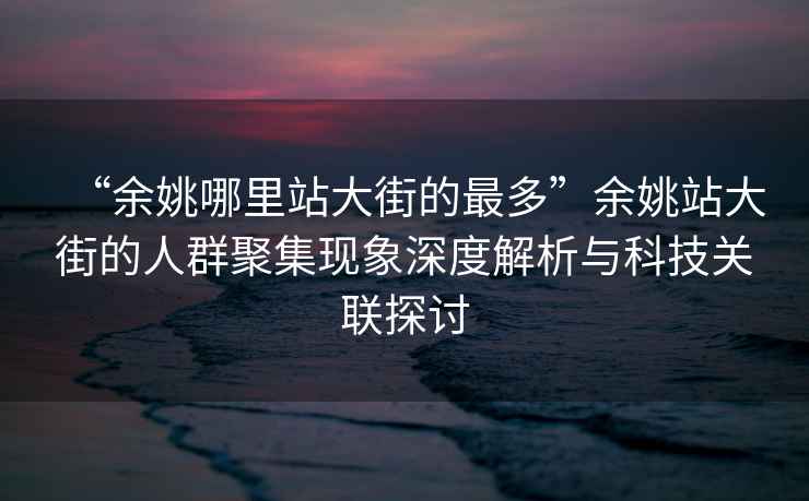 “余姚哪里站大街的最多”余姚站大街的人群聚集現象深度解析與科技關聯探討