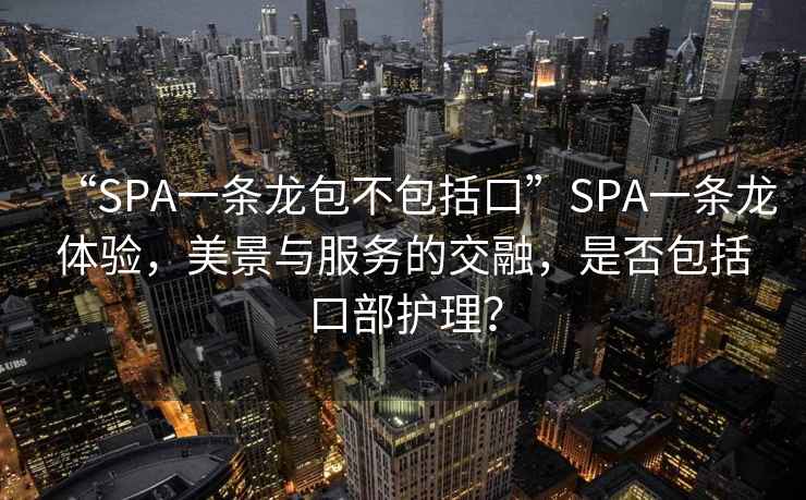 “SPA一條龍包不包括口”SPA一條龍體驗，美景與服務的交融，是否包括口部護理？