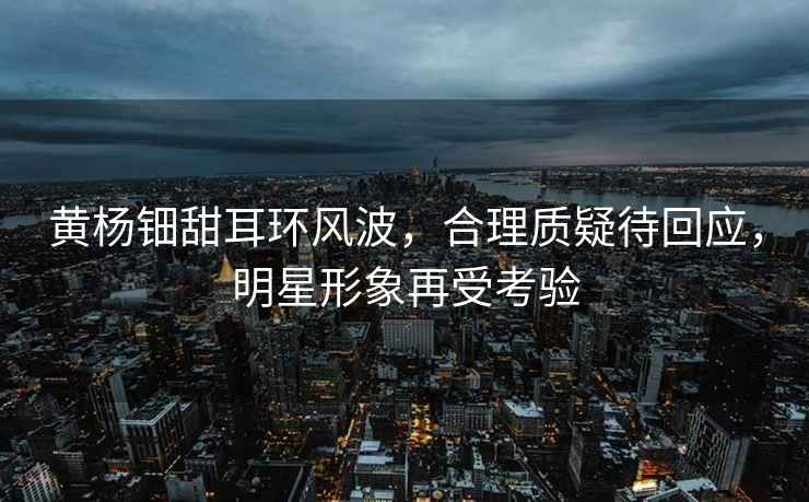黃楊鈿甜耳環風波，合理質疑待回應，明星形象再受考驗