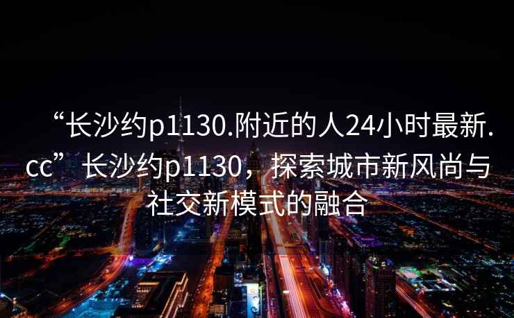 “長沙約p1130.附近的人24小時(shí)最新.cc”長沙約p1130，探索城市新風(fēng)尚與社交新模式的融合