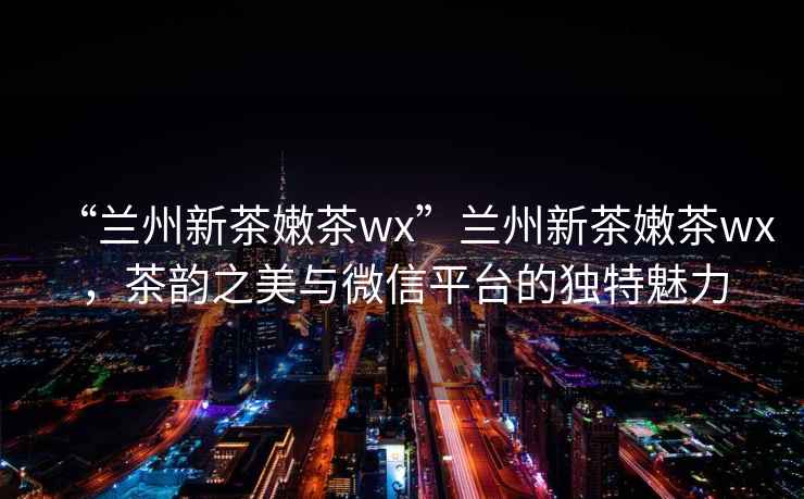 “蘭州新茶嫩茶wx”蘭州新茶嫩茶wx，茶韻之美與微信平臺(tái)的獨(dú)特魅力