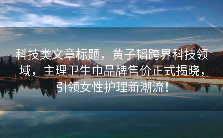 科技類文章標題，黃子韜跨界科技領域，主理衛生巾品牌售價正式揭曉，引領女性護理新潮流！