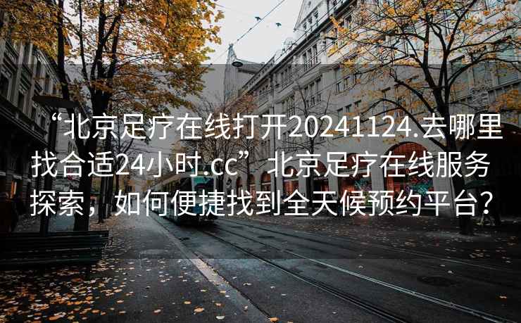 “北京足療在線打開20241124.去哪里找合適24小時.cc”北京足療在線服務探索，如何便捷找到全天候預約平臺？