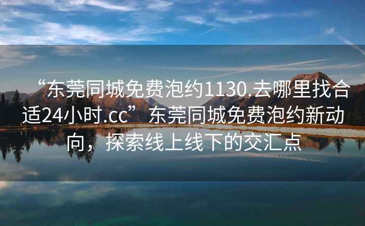 “東莞同城免費泡約1130.去哪里找合適24小時.cc”東莞同城免費泡約新動向，探索線上線下的交匯點