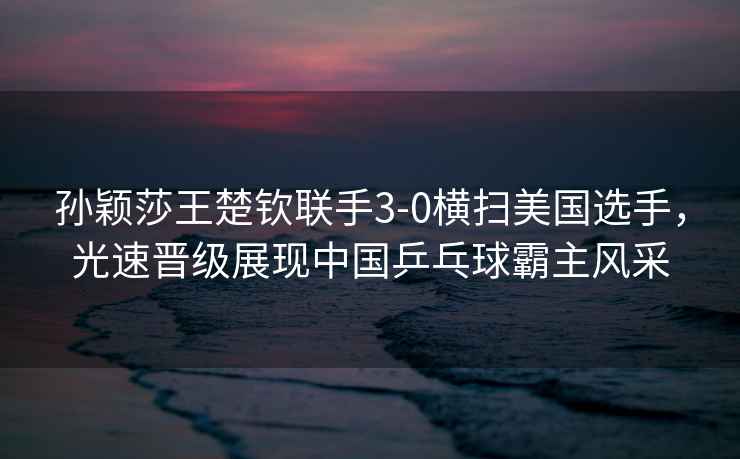 孫穎莎王楚欽聯(lián)手3-0橫掃美國(guó)選手，光速晉級(jí)展現(xiàn)中國(guó)乒乓球霸主風(fēng)采