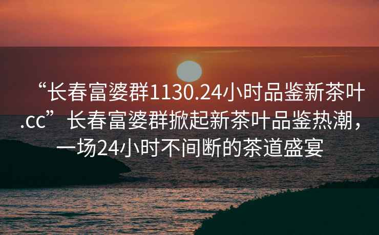 “長春富婆群1130.24小時品鑒新茶葉.cc”長春富婆群掀起新茶葉品鑒熱潮，一場24小時不間斷的茶道盛宴