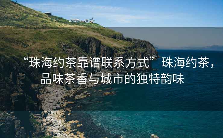 “珠海約茶靠譜聯系方式”珠海約茶，品味茶香與城市的獨特韻味