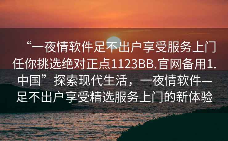 “一夜情軟件足不出戶享受服務上門任你挑選絕對正點1123BB.官網備用1.中國”探索現代生活，一夜情軟件—足不出戶享受精選服務上門的新體驗