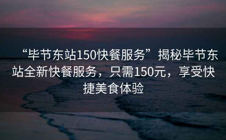 “畢節東站150快餐服務”揭秘畢節東站全新快餐服務，只需150元，享受快捷美食體驗