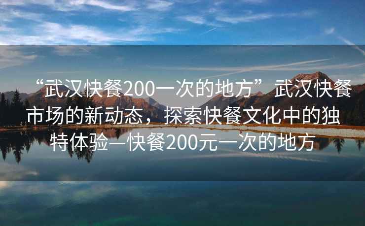 “武漢快餐200一次的地方”武漢快餐市場的新動態，探索快餐文化中的獨特體驗—快餐200元一次的地方