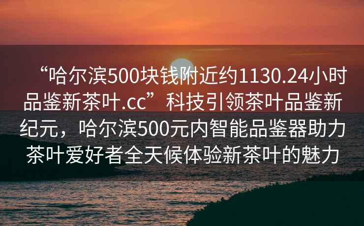 “哈爾濱500塊錢附近約1130.24小時品鑒新茶葉.cc”科技引領茶葉品鑒新紀元，哈爾濱500元內智能品鑒器助力茶葉愛好者全天候體驗新茶葉的魅力