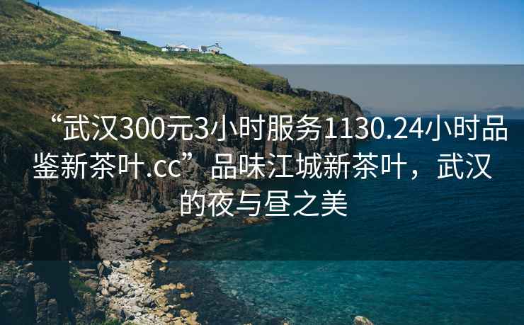 “武漢300元3小時服務(wù)1130.24小時品鑒新茶葉.cc”品味江城新茶葉，武漢的夜與晝之美