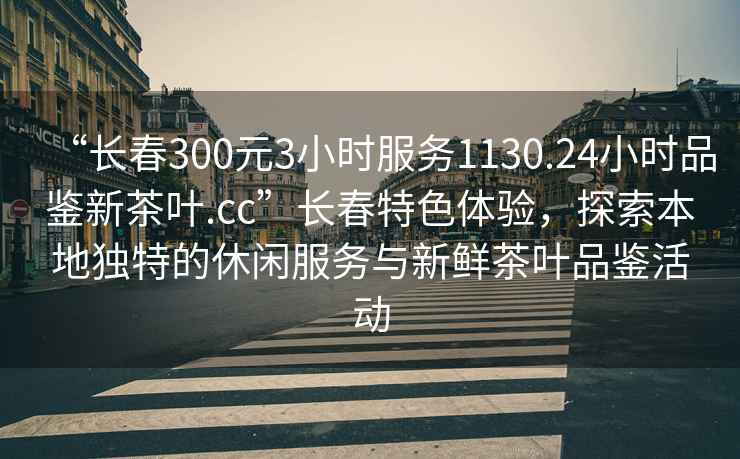 “長春300元3小時服務1130.24小時品鑒新茶葉.cc”長春特色體驗，探索本地獨特的休閑服務與新鮮茶葉品鑒活動