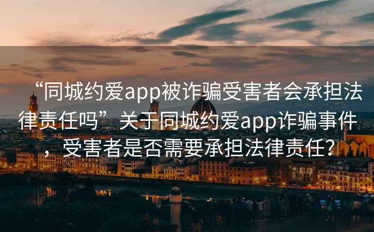 “同城約愛app被詐騙受害者會承擔法律責任嗎”關于同城約愛app詐騙事件，受害者是否需要承擔法律責任？