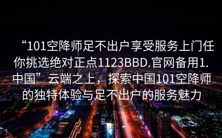 “101空降師足不出戶享受服務上門任你挑選絕對正點1123BBD.官網備用1.中國”云端之上，探索中國101空降師的獨特體驗與足不出戶的服務魅力