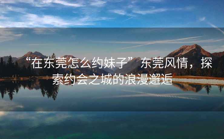 “在東莞怎么約妹子”東莞風情，探索約會之城的浪漫邂逅