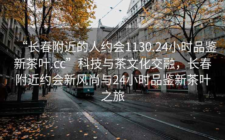 “長春附近的人約會1130.24小時品鑒新茶葉.cc”科技與茶文化交融，長春附近約會新風尚與24小時品鑒新茶葉之旅