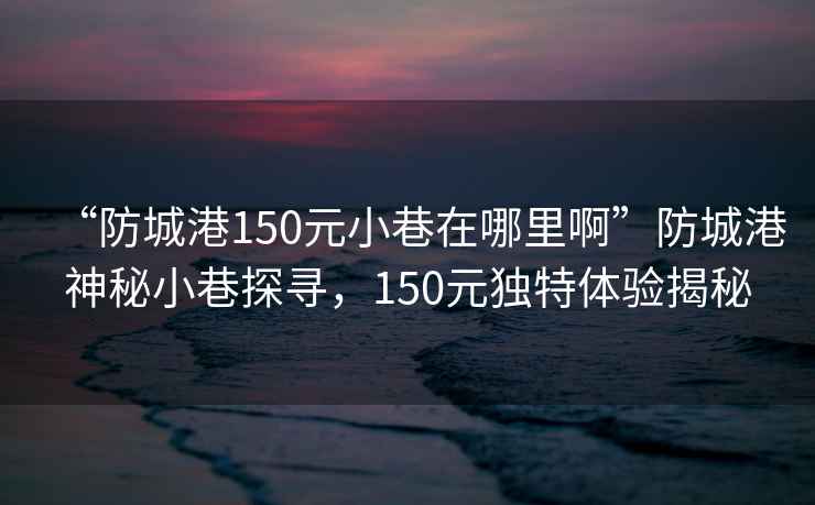 “防城港150元小巷在哪里啊”防城港神秘小巷探尋，150元獨特體驗揭秘