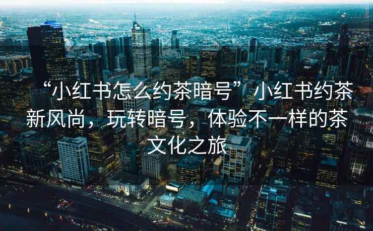 “小紅書怎么約茶暗號”小紅書約茶新風尚，玩轉暗號，體驗不一樣的茶文化之旅