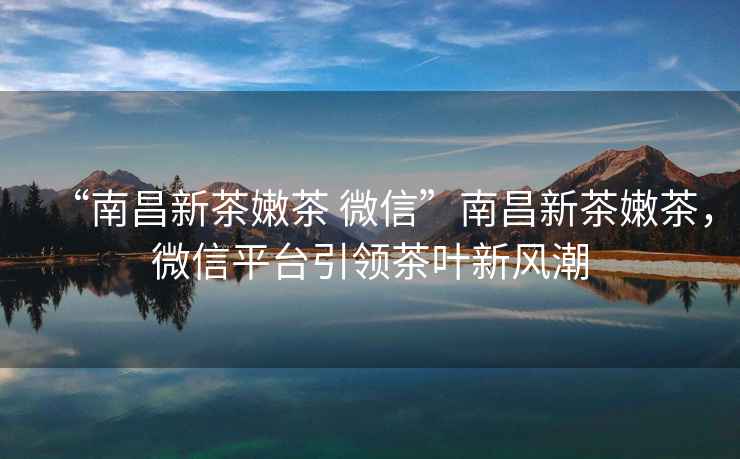 “南昌新茶嫩茶 微信”南昌新茶嫩茶，微信平臺引領茶葉新風潮