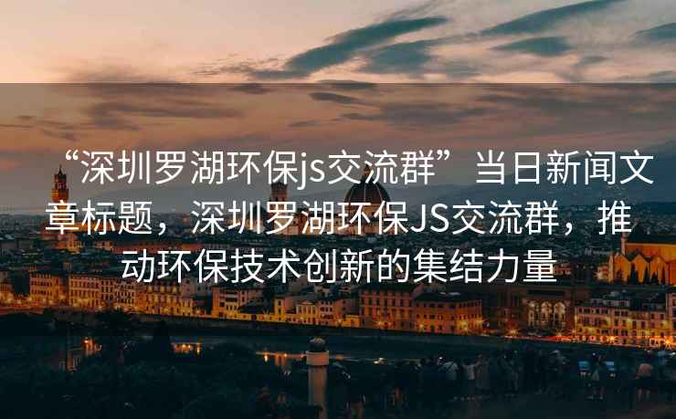 “深圳羅湖環(huán)保js交流群”當(dāng)日新聞文章標(biāo)題，深圳羅湖環(huán)保JS交流群，推動(dòng)環(huán)保技術(shù)創(chuàng)新的集結(jié)力量
