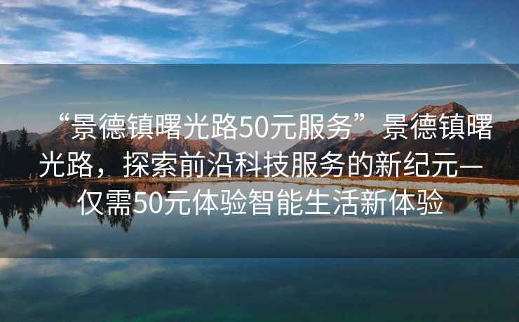 “景德鎮曙光路50元服務”景德鎮曙光路，探索前沿科技服務的新紀元—僅需50元體驗智能生活新體驗