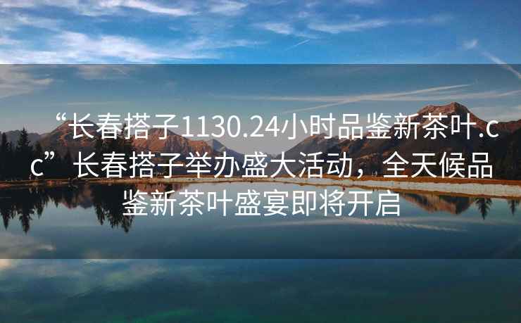 “長春搭子1130.24小時品鑒新茶葉.cc”長春搭子舉辦盛大活動，全天候品鑒新茶葉盛宴即將開啟