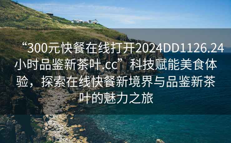 “300元快餐在線打開2024DD1126.24小時品鑒新茶葉.cc”科技賦能美食體驗，探索在線快餐新境界與品鑒新茶葉的魅力之旅