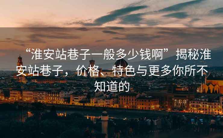 “淮安站巷子一般多少錢啊”揭秘淮安站巷子，價格、特色與更多你所不知道的