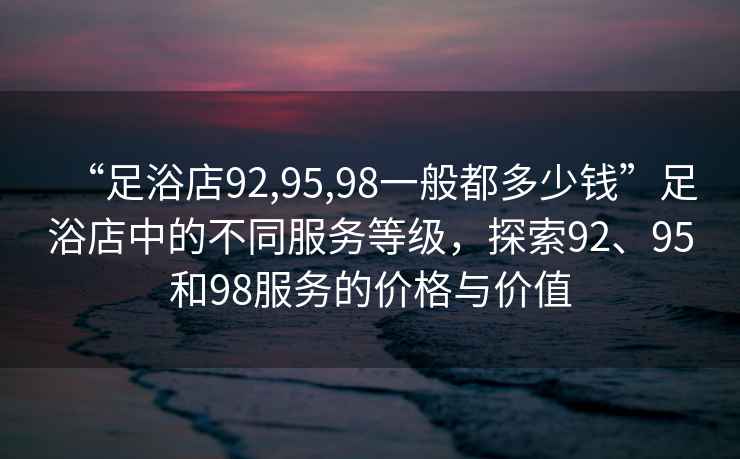 “足浴店92,95,98一般都多少錢”足浴店中的不同服務等級，探索92、95和98服務的價格與價值