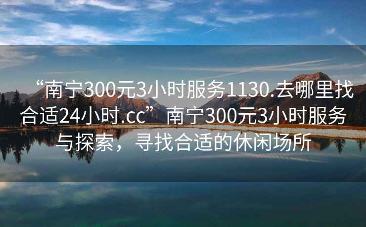 “南寧300元3小時服務1130.去哪里找合適24小時.cc”南寧300元3小時服務與探索，尋找合適的休閑場所