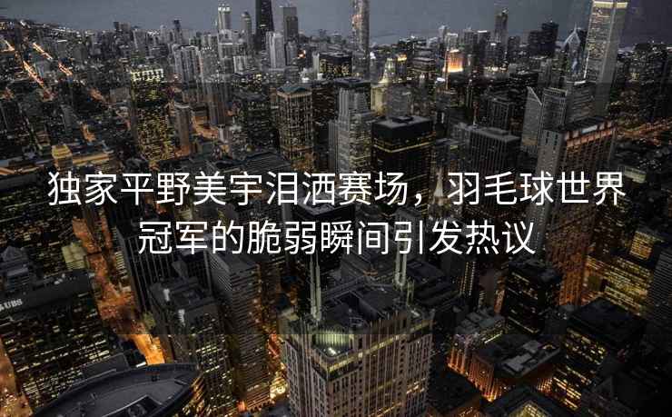 獨家平野美宇淚灑賽場，羽毛球世界冠軍的脆弱瞬間引發熱議
