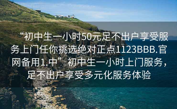 “初中生一小時50元足不出戶享受服務上門任你挑選絕對正點1123BBB.官網備用1.中”初中生一小時上門服務，足不出戶享受多元化服務體驗