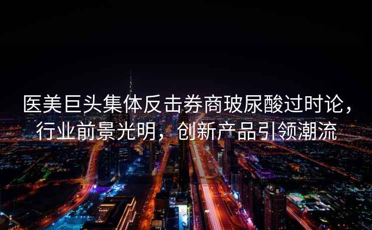 醫美巨頭集體反擊券商玻尿酸過時論，行業前景光明，創新產品引領潮流