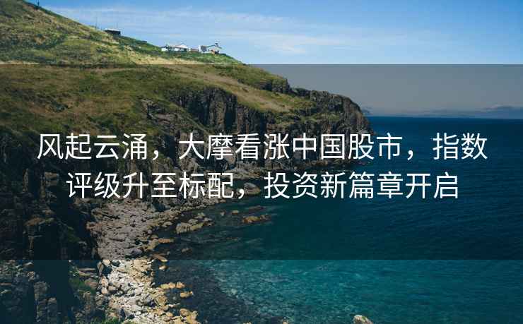 風起云涌，大摩看漲中國股市，指數評級升至標配，投資新篇章開啟