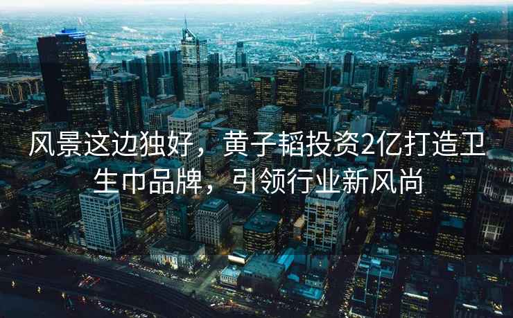 風景這邊獨好，黃子韜投資2億打造衛(wèi)生巾品牌，引領行業(yè)新風尚