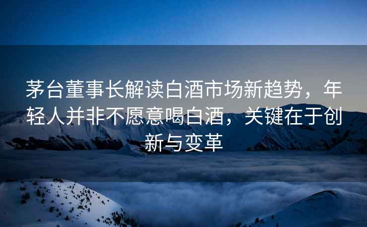 茅臺(tái)董事長(zhǎng)解讀白酒市場(chǎng)新趨勢(shì)，年輕人并非不愿意喝白酒，關(guān)鍵在于創(chuàng)新與變革