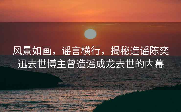 風景如畫，謠言橫行，揭秘造謠陳奕迅去世博主曾造謠成龍去世的內幕