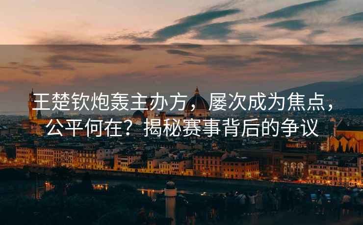 王楚欽炮轟主辦方，屢次成為焦點，公平何在？揭秘賽事背后的爭議