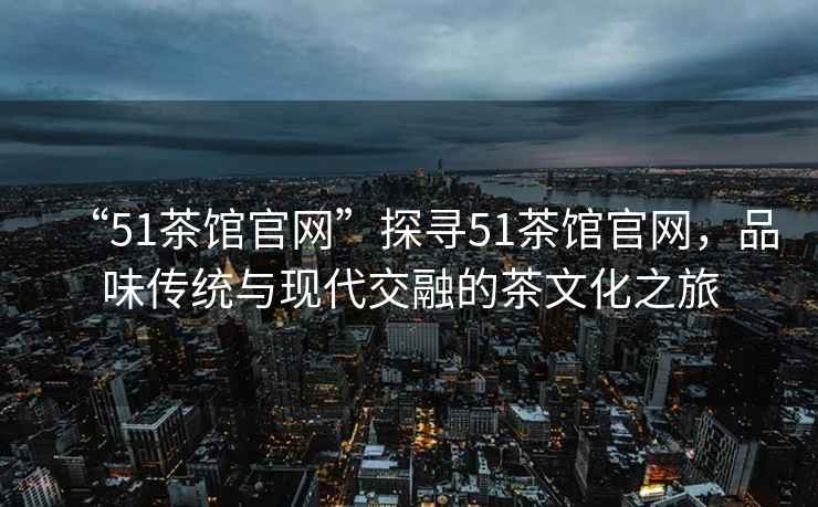 “51茶館官網(wǎng)”探尋51茶館官網(wǎng)，品味傳統(tǒng)與現(xiàn)代交融的茶文化之旅