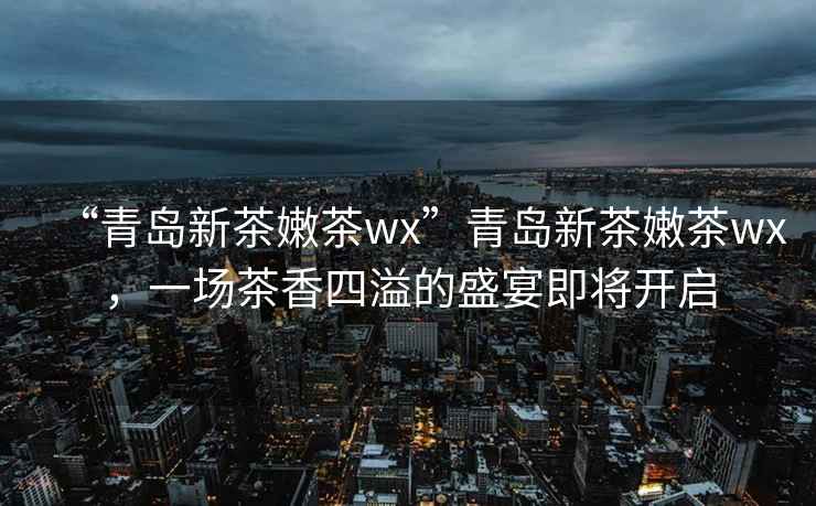 “青島新茶嫩茶wx”青島新茶嫩茶wx，一場茶香四溢的盛宴即將開啟