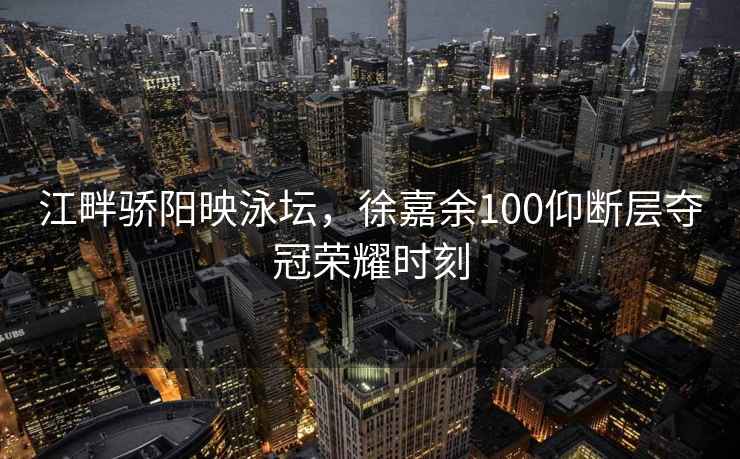 江畔驕陽映泳壇，徐嘉余100仰斷層奪冠榮耀時刻