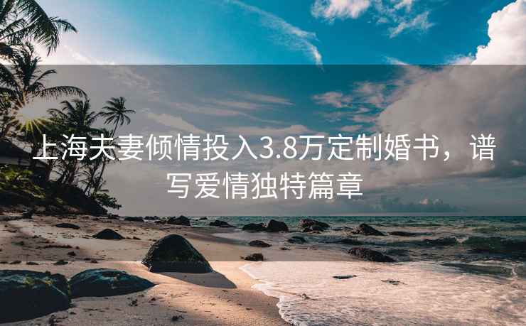 上海夫妻傾情投入3.8萬定制婚書，譜寫愛情獨特篇章