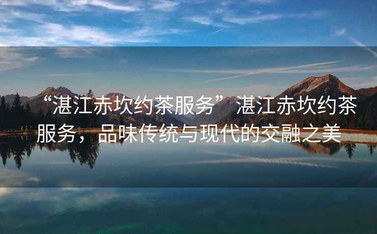 “湛江赤坎約茶服務”湛江赤坎約茶服務，品味傳統與現代的交融之美