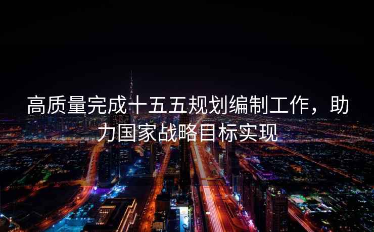 高質(zhì)量完成十五五規(guī)劃編制工作，助力國家戰(zhàn)略目標(biāo)實(shí)現(xiàn)