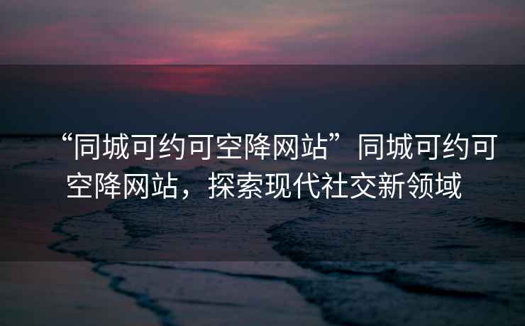 “同城可約可空降網站”同城可約可空降網站，探索現代社交新領域